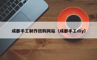 阜阳成都手工制作团购网站（成都手工diy）
