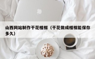 阜阳山西网站制作干花相框（干花做成相框能保存多久）